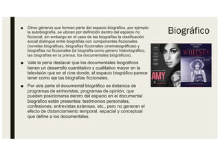 Biográfico
■ Otros géneros que forman parte del espacio biográfico, por ejemplo
la autobiografía, se ubican por definición dentro del espacio no
ficcional, sin embargo en el caso de las biografías la clasificación
social distingue entre biografías con componentes ficcionales
(novelas biográficas, biografías ficcionales cinematográficas) y
biografías no ficcionales (la biografía como género historiográfico,
las biografías en la prensa, los documentales biográficos).
■ Vale la pena destacar que los documentales biográficos
tienen un desarrollo cuantitativo y cualitativo mayor en la
televisión que en el cine donde, el espacio biográfico parece
tener como eje las biografías ficcionales.
■ Por otra parte el documental biográfico se distancia de
programas de entrevistas, programas de opinión, que
pueden posicionarse dentro del espacio en el documental
biográfico están presentes: testimonios personales,
confesiones, entrevistas extensas, etc., pero no generan el
efecto de distanciamiento temporal, espacial y conceptual
que define a los documentales.
 