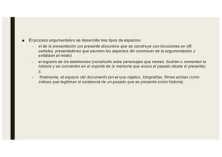 ■ El proceso argumentativo se desarrolla tres tipos de espacios:
– el de la presentación (un presente discursivo que se construye con locuciones en off,
carteles, presentadores que asumen los aspectos del conmover de la argumentación y
enfatizan el relato)
– el espacio de los testimonios (construido sobe personajes que narran, ilustran o comentan la
historia y se convierten en el soporte de la memoria que evoca el pasado desde el presente)
y,
– finalmente, el espacio del documento (en el que objetos, fotografías, filmes actúan como
índices que legitiman la existencia de un pasado que se presenta como historia).
 