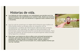 Historias de vida.
■ Las Historias de Vida constituye una metodología que permite reunir los
acontecimientos más significativos de nuestras vidas, desde que nacemos
hasta el momento en que nos decidimos a organizar todos nuestros actos
y recuerdos.
■ con la cual se construye un relato de la historia que realiza un
informante sobre su propia vida, en conjunto con la
recopilación y análisis de información adicional del contexto,
proveniente, por ejemplo, de registros documentales y de
entrevistas a personas del entorno social del entrevistado. Para
el caso de interés, el informante es el participante seleccionado
del programa a evaluar.
■ Para hacer una historia de vida se utiliza como principal herramienta la
memoria, pues permite reconstruir de dónde venimos, la formación
paulatina de nuestra familia, el contexto social, cultural, político y
económico que a cada uno le ha tocado vivir y todos aquellos hechos que
nos han marcado.
 