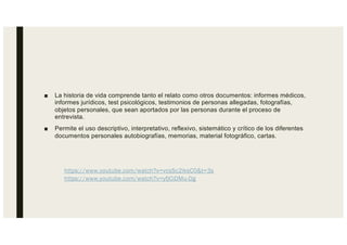 ■ La historia de vida comprende tanto el relato como otros documentos: informes médicos,
informes jurídicos, test psicológicos, testimonios de personas allegadas, fotografías,
objetos personales, que sean aportados por las personas durante el proceso de
entrevista.
■ Permite el uso descriptivo, interpretativo, reflexivo, sistemático y crítico de los diferentes
documentos personales autobiografías, memorias, material fotográfico, cartas.
https://www.youtube.com/watch?v=vcsSc2iksC0&t=3s
https://www.youtube.com/watch?v=yfjCiDMu-Dg
 