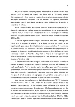 2
Na prática docente, o cinema pode ser útil como fator de entretenimento, mas
também como linguagem que dialoga com outras artes e proporciona leituras
diferenciadas, pois o filme, enquanto imagem-discurso, gênero textual, documento de
uma época e retrato da sociedade, é um rico recurso a ser explorado, oferecendo
oportunidades ímpares à escola de exercer seu papel de formadora de atitudes e
construtora de valores.
Sobre a relação cinema, educação e cidadania, é importante ressaltar que “o
cinema é a arte da vida e talvez possamos, por meio dele, formar uma nova visão
educativa, na qual os tradicionais e modernos métodos de ensinar possam fundir-se
em novas possibilidades de aprendizagem”, conforme ensina Godofredo Bonadies
(2008, p. 52).
O cineasta e professor Alain Bergala elaborou um plano para a educação na
França com a inclusão do cinema. Ele vê nesse trabalho um desafio a ser
experimentado pela escola. Em A hipótese-cinema: pequeno tratado de transmissão
do cinema dentro e fora da escola, o estudioso apresenta quatro propostas para o
professor: a) Organizar a possibilidade do encontro com os filmes; b) Designar, iniciar
e tornar-se passador; c) Aprender a frequentar os filmes e d) Tecer laços entre os
filmes. Para o cineasta, “o verdadeiro encontro com a arte é aquele que deixa marcas
duradouras” (2008, p. 100).
O filme na escola tem sido, em alguns casos, usado como pretexto para ocupar
o tempo de aula ou apresentar um conteúdo disciplinar, sem que seja explorado de
modo aprofundado. Pode-se apontar razões específicas para isso. Primeiramente,
quase sempre, os títulos comerciais disponíveis no mercado ultrapassam o tempo de
duas aulas. Segundo, a exibição não é pensada como uma prática integrada ao
planejamento anual de acordo com a proposta curricular oficial em consonância com
o Projeto Político Pedagógico da escola e o plano de ensino do docente.
Vale acentuar que os Parâmetros Curriculares Nacionais (PCN’s), aprovados
com a lei federal n.º 9394 de 1996 – a LDB (Lei de Diretrizes e Bases da Educação
Nacional) conhecida como Lei Darcy Ribeiro, foram elaborados com o intuito de
orientar o professor na superação de problemas e dificuldades educacionais, através
do trabalho com temas transversais. Como explicitam os documentos oficiais, “Para a
escolha desses temas, alguns critérios foram estabelecidos visando sempre questões
sociais que podem ser trabalhadas com total flexibilidade e abertura” (BRASIL, 1998).
Flexibilidade e abertura também implicam o desenvolvimento do ser humano através
 