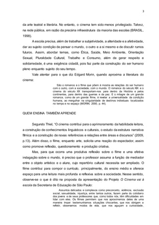 3
da arte teatral e literária. No entanto, o cinema tem sido menos privilegiado. Talvez,
na rede pública, em razão da precária infraestrutura da maioria das escolas (BRASIL,
1998).
A escola precisa, além de trabalhar a subjetividade, a alteridade e a afetividade,
dar ao sujeito condição de pensar o mundo, o outro e a si mesmo e de discutir rumos
futuros. Assim, abordar temas, como Ética, Saúde, Meio Ambiente, Orientação
Sexual, Pluralidade Cultural, Trabalho e Consumo, além de gerar respeito e
solidariedade, é uma exigência cidadã, pois faz parte da construção do ser humano
pleno enquanto sujeito do seu tempo.
Vale atentar para o que diz Edgard Morin, quando aproxima a literatura do
cinema:
São o romance e o filme que põem à mostra as relações do ser humano
com o outro, com a sociedade, com o mundo. O romance do século XIX e o
cinema do século XX transportam-nos para dentro da História e pelos
continentes, para dentro das guerras e da paz. E o milagre de um grande
romance, como de um grande filme, é revelar a universalidade da condição
humana, ao mergulhar na singularidade de destinos individuais localizados
no tempo e no espaço (MORIN, 2000, p. 44).
QUEM ENSINA TAMBÉM APRENDE
Segundo Thiel, “O cinema contribui para o aprimoramento da habilidade leitora,
a construção de conhecimentos linguísticos e culturais, o estudo da estrutura narrativa
fílmica e a construção de novas referências e relações entre áreas e discursos” (2009,
p.13). Além disso, o filme, enquanto arte, solicita uma reação do espectador, assim
como promove reflexão, questionamento e produção criativa.
Mas, para que ocorra uma produtiva reflexão sobre o filme e uma efetiva
indagação sobre o mundo, é preciso que o professor assuma a função de mediador
entre o objeto artístico e o aluno, cujo repertório cultural necessita ser ampliado. O
filme contribui para compor o currículo, principalmente, do ensino médio e oferece
espaço para uma leitura mais profunda e reflexiva sobre a sociedade. Nesse sentido,
observe-se o que é dito na proposta da apresentação do Projeto O Cinema vai à
escola da Secretaria de Educação de São Paulo:
Assuntos delicados e complexos como preconceito, violência, exclusão
social, sexualidade, injustiça, entre tantos outros, fazem parte do cotidiano
dos jovens e de seus professores que, como todos nós, têm dificuldades em
lidar com eles. Os filmes permitem que nos aproximemos deles de uma
maneira ímpar: testemunhamos situações chocantes, que nos obrigam a
refletir, observamos modos de vida, que nos aguçam a curiosidade,
 