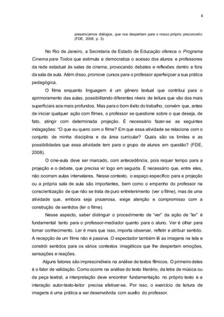 4
presenciamos diálogos, que nos despertam para o nosso próprio preconceito
(FDE, 2008, p. 3).
No Rio de Janeiro, a Secretaria de Estado de Educação oferece o Programa
Cinema para Todos que estimula e democratiza o acesso dos alunos e professores
da rede estadual às salas de cinema, provocando debates e reflexões dentro e fora
da sala de aula. Além disso, promove cursos para o professor aperfeiçoar a sua prática
pedagógica.
O filme enquanto linguagem é um gênero textual que contribui para o
aprimoramento das aulas, possibilitando diferentes níveis de leitura que vão dos mais
superficiais aos mais profundos. Mas para o bom êxito do trabalho, convém que, antes
de iniciar qualquer ação com filmes, o professor se questione sobre o que deseja, de
fato, atingir com determinada projeção. É necessário fazer-se as seguintes
indagações: “O que eu quero com o filme? Em que essa atividade se relaciona com o
conjunto de minha disciplina e da área curricular? Quais são os limites e as
possibilidades que essa atividade tem para o grupo de alunos em questão? (FDE,
2008).
O cine-aula deve ser marcado, com antecedência, pois requer tempo para a
projeção e o debate, que precisa vir logo em seguida. É necessário que, entre eles,
não ocorram aulas intervalares. Nesse contexto, o espaço específico para a projeção
ou a própria sala de aula são importantes, bem como o empenho do professor na
conscientização de que não se trata de puro entretenimento (ver o filme), mas de uma
atividade que, embora seja prazerosa, exige atenção e compromisso com a
construção de sentidos (ler o filme).
Nesse aspecto, saber distinguir o procedimento de “ver” da ação de “ler” é
fundamental tanto para o professor-mediador quanto para o aluno. Ver é olhar para
tomar conhecimento. Ler é mais que isso, importa observar, refletir e atribuir sentido.
A recepção de um filme não é passiva. O espectador também lê as imagens na tela e
constrói sentidos para os vários contextos imagéticos que lhe despertam emoções,
sensações e reações.
Alguns fatores são imprescindíveis na análise de textos fílmicos. O primeiro deles
é o fator de validação. Como ocorre na análise do texto literário, da letra de música ou
da peça teatral, a interpretação deve encontrar fundamentação no próprio texto e a
interação autor-texto-leitor precisa efetivar-se. Por isso, o exercício de leitura de
imagens é uma prática a ser desenvolvida com auxílio do professor.
 