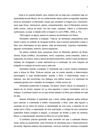 5
Esse é um grande desafio, pois, embora não se exija que o professor seja um
especialista da arte fílmica, ter um conhecimento básico sobre os seguintes aspectos
torna-se necessário: a) Elementos visuais que compõem a imagem (cor, movimento,
cena, jogo de luz, claro/escuro, planos, enquadramentos, etc); b) Elementos sonoros
(trilha sonora, música de fundo, tom das vozes, sotaques, ruídos) e c) Elementos
audiovisuais, ou seja, a relação entre a imagem e o som (THIEL, 2009, p. 15).
Thiel sugere os alguns passos no preparo de atividades com filmes:
Atividades anteriores à projeção. Trata-se de atividades preparatórias para
inserir o aluno no contexto de recepção do filme. Aqui é preciso apresentar e situar o
filme com informações do tipo gênero, data de lançamento, aspectos importantes,
algumas curiosidades, prêmios, idioma original etc.
Os alunos poderão fazer pesquisas sobre os diferentes gêneros de filmes
(drama, ficção científica, documentário, terror, suspense), sobre cineastas, sobre o
surgimento do cinema, sobre a época de determinado filme, sobre o modo de elaborar
cartazes de divulgação e ainda dedicarem-se à construção de uma máquina de
projeção e à votação de nomes para a sala-cine.
Atividades durante a projeção. É importante que a turma receba orientações
para a leitura do filme. Pode-se solicitar que se preste atenção a determinados
personagens e suas transformações durante o filme, a determinadas cenas e
palavras, que são recorrentes nos diálogos, aos efeitos visuais e à impressão de
realidade gerada com o trabalho de montagem, à trilha sonora etc.
Atividades posteriores à projeção. Os alunos devem checar as anotações e,
depois de um tempo, separar um ou dois aspectos a serem comentados com os
colegas. O professor levará um ou dois temas tratados no filme para debate em sala
de aula.
Nessas atividades, é importante que o aluno realize algumas ações práticas
para exercitar a criatividade e melhor compreender o filme, entre elas figuram a
produção de um diário de cinema, a interpretação de uma cena, o desenho de um
cartaz para o filme, a organização de uma premiação, a criação de uma campanha
publicitária fictícia (imagem e slogan), a produção de tirinhas a partir da narrativa
fílmica e a apresentação resumida do filme em um jornal falado.
O professor precisa aproveitar esse momento em que a oralidade oferece
novas ideias ao pensamento, para direcionar as atividades para o desenvolvimento
da escrita. Algumas práticas são prazerosas, como por exemplo: escrever a biografia
 