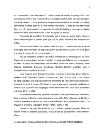 6
do protagonista, uma carta sugerindo uma mudança de atitude do protagonista, uma
sinopse para o filme, uma resenha crítica, um artigo opinativo, uma lista com as razões
que teriam levado o filme a participar da premiação do Oscar da escola, um bilhete
convidando a família para ver o filme no final de semana. O aluno pode ainda indicar
falas que não foram ouvidas no momento de exibição do filme e descrever a cidade-
cenário do filme, isso entre muitas outras situações de escrita.
Formação do repertório. É importante que o professor sugira outros filmes e
livros adaptados para o cinema para que o aluno possa ampliar o seu repertório de
leitura.
Valorizar os trabalhos dos alunos, colocando-os no mural da escola serve de
motivação para que todos se disponibilizarem a participar das aulas com mais gosto
e entrega à construção do conhecimento.
Faz-se necessária também uma leitura intertextual ou interdisciplinar do filme.
Sugere-se a busca de um poema, provérbio ou texto que dialogue com a mensagem
do filme. A busca de correlações com assuntos dados em outras matérias, como
História, Geografia, Filosofia, Sociologia, Biologia também contribui para o
enriquecimento da prática docente.
Para cineasta russo Serguei Eisenstein, “o cinema é o começo de um segundo
período literário” porque o cinema, em busca de novas histórias para contar, voltou-
se para a apropriação da palavra literária. O número de obras literárias adaptadas é
imenso e continua a crescer. Com isso, o cinema atua como renovador da literatura,
uma vez que o processo de adaptação resulta sempre em uma nova obra (Eisenstein
in SILVA, 2012, p. 181).
Na contemporaneidade, momento em que as artes passeiam pelo hibridismo,
tanto o cinema influencia a arte da palavra como sofre forte influência da literatura,
“redimensionando a palavra escrita e metamorfoseando-a em imagens e sons, com
linguagem própria: a linguagem fílmica” (THIEL, 2009, p. 46).
Diante do exposto, fica evidente que o trabalho pedagógico com filmes na
escola revela-se bastante proveitoso, mas precisa de planejamento para tornar-se
eficaz.
ATIVIDADES PLANEJADAS E DESENVOLVIDAS: RESULTADOS OBTIDOS
 