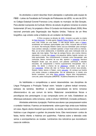 7
As atividades a serem descritas foram planejadas e aplicadas pela equipe do
PIBID - Letras da Faculdade de Formação de Professores da UERJ, no ano de 2014,
no Colégio Estadual Coronel Francisco Lima, situado no município de São Gonçalo.
Para atender à proposta do Currículo Mínimo de estudo do gênero romance no ensino
fundamental (9º ano), foi projetado o filme O Contador de Histórias (Brasil, 2009), filme
nacional premiado pela Organização das Nações Unidas. Trata-se de um filme
biográfico, cujo enredo conta a história de um contador de histórias:
O filme se passa na década de 1970, iniciando sua ação na cidade
de Belo Horizonte. O então garoto Roberto Carlos Ramos vive com a mãe e
seus nove irmãos em uma favela. A mãe decide levá-lo para a Febem,
acreditando em melhores oportunidades para o filho, inclusive dele se tornar
um doutor. Na instituição, Roberto Carlos usa sua criatividade para conseguir
mais comida e atenção, e também aprende a impor moral entre os internos.
Mas, ao se tornar adolescente, é transferido para outra instituição onde as
regras são mais rígidas. Para fugir de castigos físicos, ele e outros internos
descobrem o mundo das drogas e de pequenos delitos, fugindo sempre, em
toda oportunidade. Seu comportamento é rotulado como irrecuperável pela
instituição. Nesse momento de sua vida, aparece a pedagoga francesa
Margherit Duvas que, aos poucos, com palavras carinhosas e atitudes
educadas, vai conquistando o menino supostamente irrecuperável. Ela o
adota, lhe dando a chance de se alfabetizar, estudar e dar asas à
sua criatividade. Ambos vão viver na França. Após concluir seus estudos,
Roberto Carlos retorna à Febem, como educador. Ali começa sua história
com outras crianças e adolescentes. Ele vai adotando-os e criando uma
família numerosa, com vinte filhos adotivos. Alguns ditos irrecuperáveis,
como ele, pelas instituições (SINOPSE. Academia Brasileira de Cinema).
As habilidades e competências a serem desenvolvidas nas disciplinas de
Língua Portuguesa e Produção Textual eram: “estudar o gênero textual romance,
estrutura da narrativa. Identificar o sentido especializado do termo romance
diferenciando-o do uso comum do termo. Relacionar características físicas e
psicológicas dos personagens à sua composição como um todo. Estabelecer as
diferenças estruturais entre romance, conto e crônica” (SEEDUC, Conexão professor).
Atividades anteriores à projeção. Pedimos aos alunos que pesquisassem sobre
o contador histórias. Fizemos um levantamento sobre quem hoje ainda ouve histórias
em casa. Alguns alunos disseram que somente, na escola, nas séries iniciais, ouviram
histórias e que chegaram a ganhar de presente livros. Eles mencionaram contos de
fadas, heróis infantis e histórias em quadrinhos. Falamos sobre a televisão onde
vemos e acompanhamos as novelas. Lembramos dos noticiários que reconstituem
casos de violência.
 