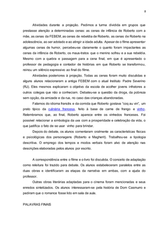 8
Atividades durante a projeção. Pedimos a turma dividida em grupos que
prestasse atenção a determinadas cenas: as cenas de infância de Roberto com a
mãe, as cenas da FEBEM, as cenas de rebeldia de Roberto, as cenas de Roberto na
adolescência, ao ser adotado e ao atingir a idade adulta. Apesar de o filme apresentar
algumas cenas de humor, percebeu-se claramente o quanto foram impactantes as
cenas da infância de Roberto, os maus-tratos que o menino sofreu e a sua rebeldia.
Mesmo com a quebra e passagem para a cena final, em que é apresentado o
professor de pedagogia e contador de histórias em que Roberto se transformou,
reinou um silêncio expressivo ao final do filme.
Atividades posteriores à projeção. Todas as cenas foram muito discutidas e
alguns alunos relacionaram a antiga FEBEM com o atual Instituto Padre Severino
(RJ). Eles mesmos explicaram o objetivo da escola de acolher jovens infratores a
outros colegas que não a conheciam. Debateu-se a questão da droga, da pobreza
sem opção, da amizade e da rua, no caso das crianças abandonadas.
Falamos do idioma francês e da comida que Roberto gostava “coq au vin”, um
prato típico da culinária francesa, feito à base de carne de frango e vinho.
Relembramos que, ao final, Roberto aparece entre os vinhedos franceses. Foi
possível relacionar a simbologia da uva com a prosperidade e celebração da vida, o
que justifica o fato de se usar vinho para brindar.
Depois do debate, os alunos comentaram oralmente as características físicas
e psicológicas dos personagens (Roberto e Magherit). Trabalhou-se a tipologia
descritiva. O emprego dos tempos e modos verbais foram alvo de atenção nas
descrições elaboradas pelos alunos por escrito.
A correspondência entre o filme e o livro foi discutida. O conceito de adaptação
como releitura foi trazido para debate. Os alunos estabeleceram paralelos entre as
duas obras e identificaram as etapas da narrativa em ambas, com a ajuda do
professor.
Outras obras literárias adaptadas para o cinema foram mencionadas e seus
enredos sintetizados. Os alunos interessaram-se pela história de Dom Casmurro e
pediram que o romance fosse lido em sala de aula.
PALAVRAS FINAIS
 
