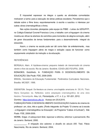 9
É impossível expressar na íntegra o quanto as atividades comentadas
motivaram a turma para a execução de várias práticas escolares. Percebemos que o
debate sobre o filme levou espontaneamente à escrita e suscitou o interesse por
outras obras cinematográficas e livros.
Nas ações docentes planejadas pela equipe do PIBID - Letras da UERJ/FFP,
no Colégio Estadual Coronel Francisco Lima, o trabalho com a linguagem do cinema
mostrou-se eficaz na abertura de caminhos para momentos de alegria e emoção, além
de gerar discussões de temas fundamentais para o desenvolvimento integral do
educando.
Assim, o cinema na escola pode ser útil como fator de entretenimento, mas
também como linguagem plena de magia e sedução capaz de funcionar como
equipamento ampliador da instrução e da educação.
REFERÊNCIAS
BERGALA, Alain. A hipótese-cinema: pequeno tratado de transmissão do cinema
dentro e fora da escola. Rio de Janeiro: Booklink; CEAD-LISE-FE/UFRJ, 2008.
BONADIES, Godofredo. In: FUNDAÇÃO PARA O DESENVOLVIMENTO DA
EDUCAÇÃO. São Paulo: FDE, 2008-2009.
BRASIL, Secretaria de Educação Fundamental. Parâmetros Curriculares Nacionais.
Brasília: MC/SEF, 1998.
EISENSTEIN, Serguéi. Da literatura ao cinema: uma tragédia americana. In: SILVA, Thais
Maria Gonçalves da. Reflexões sobre adaptação cinematográfica de uma obra
literária. Florianópolis: Anu. Lit., Florianópolis, v.17, n. 2, p. 181-201, 2012.
Domínio: https://periodicos.ufsc.br. Acesso em 25.8.2015.
FUNDAÇÃO PARA O DESENVOLVIMENTO DA EDUCAÇÃO.Caderno de cinema do
professor: um, dois, três e quatro. [Parte integrante do Projeto “O cinema vai à escola
- a linguagem cinematográfica na Educação”, do Programa “Cultura é Currículo”]. São
Paulo: FDE, 2008-2009.
MORIN, Edgar. A cabeça bem feita: repensar a reforma, reformar o pensamento. Rio
de Janeiro: Bertrand, 2000.
___________. A religação dos saberes: o desafio do século XXI. Trad. Flávia
Nascimento, Rio de Janeiro: Bertrand, 2004.
 
