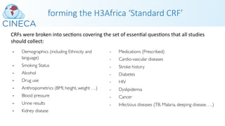 forming the H3Africa ‘Standard CRF’
- Demographics (including Ethnicity and
language)
- Smoking Status
- Alcohol
- Drug use
- Anthropometrics (BMI, height, weight …)
- Blood pressure
- Urine results
- Kidney disease
- Medications (Prescribed)
- Cardio-vascular diseases
- Stroke history
- Diabetes
- HIV
- Dyslipidemia
- Cancer
- Infectious diseases (TB, Malaria, sleeping disease, …)
CRFs were broken into secPons covering the set of essenPal quesPons that all studies
should collect:
 