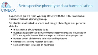 Retrospective phenotype data harmonisation
• Experience drawn from working closely with the H3Africa Cardio-
vascular Disease Working Group
• Six studies motivated to share and merge phenotype and genome
data for:
• meta-analysis of CVD related traits
• Investigating genomic and environmental determinants and influences on
CVDs among sub-Saharan Africans to get a continent wide perspective
• Increase power of discovery, validation and replication
• Address cross-cutting research questions
• Have a significant influence on healthcare
 