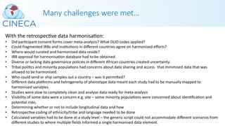 Many challenges were met…
With the retrospecPve data harmonisaPon:
• Did parPcipant consent forms cover meta-analysis? What DUO codes applied?
• Could fragmented IRBs and insPtuPons in diﬀerent countries agree on harmonised eﬀorts?
• Where would curated and harmonised data reside?
• IRB approval for harmonisaPon database had to be obtained.
• Diverse or lacking data governance policies in diﬀerent African countries created uncertainty.
• Tribal poliPcs and minority populaPons had concerns about data sharing and access that minimised data that was
allowed to be harmonised.
• Who could send or ship samples out a country – was it permiked?
• Diﬀerent data pla]orms and hetrogeneity of phenotype data meant each study had to be manually mapped to
harmonised variables.
• Studies were slow to completely clean and analyse data ready for meta-analysis
• Visibility of some data were a concern e.g. site – some minority populaPons were concerned about idenPﬁcaPon and
potenPal risks.
• Determining whether or not to include longitudinal data and how
• RetrospecPve coding of ethnicity/tribe and language needed to be done
• Calculated variables had to be done at a study level – the generic script could not accommodate diﬀerent scenarios from
diﬀerent studies to where mulPple ﬁelds informed a single harmonised data element.
 
