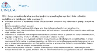 Many…
With the prospective data harmonisation (recommending harmonised data collection
variables and building of data standards):
• Motivation for studies to implement standards for data collection is low when they are focused on getting a study off the
ground
• Benefits are not immediately apparent
• Obtaining study CRF templates and identifying what data studies actually collect can take a long time
• Use of different data collection platforms, infrastructure and environments in multiple African countries mean applying a
single standard is difficult
• The diversity in Africa made formatting and methods of data collection difficult to agree on and apply – different cultures,
languages and governing structures affect how clinical data is collected in Africa
• A number of pre-defined phenotype data standards already in existence did not align with availability of data in African
countries and the formatting of participant questions e.g. Asking environmental exposure question to someone in a rural
area of Africa what temperature they set their washing machine to when washing clothes is nonsensical when they are
very unlikely to have electricity let alone a washing machine.
• It is difficult to assess how successful a standard is until applied, data has been collected and a meta-analysis across
multiple standard users are applied…this takes time and often results in version changes to standards over extended time
 