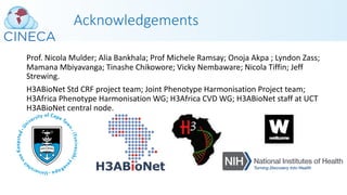 Acknowledgements
Prof. Nicola Mulder; Alia Bankhala; Prof Michele Ramsay; Onoja Akpa ; Lyndon Zass;
Mamana Mbiyavanga; Tinashe Chikowore; Vicky Nembaware; Nicola Tiffin; Jeff
Strewing.
H3ABioNet Std CRF project team; Joint Phenotype Harmonisation Project team;
H3Africa Phenotype Harmonisation WG; H3Africa CVD WG; H3ABioNet staff at UCT
H3ABioNet central node.
 