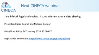 Next CINECA webinar
Title: Ethical, legal and societal issues in international data sharing
Presenter: Éloïse Gennet and Melanie Goisauf
Date/Time: Friday 24th January 2020, 13:30 CET
Registration and details: https://www.cineca-project.eu/webinars
 