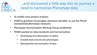 …and discovered a little way into its journey a
need to harmonise Phenotype data
• To enable cross-project analyses
• H3Africa grantees encouraged, whenever possible, to use the PhenX
standardized phenotype measures
• Phenotype HarmonizaPon Working Group established
• PHWG worked on data standards and harmonizaPon:
• Developing core phenotypes to collect
• Created tools around core phenotypes
• RetrospecPve harmonizaPon of data
 