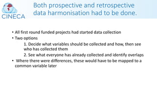 Both prospective and retrospective
data harmonisation had to be done.
• All first round funded projects had started data collection
• Two options
1. Decide what variables should be collected and how, then see
who has collected them
2. See what everyone has already collected and identify overlaps
• Where there were differences, these would have to be mapped to a
common variable later
 