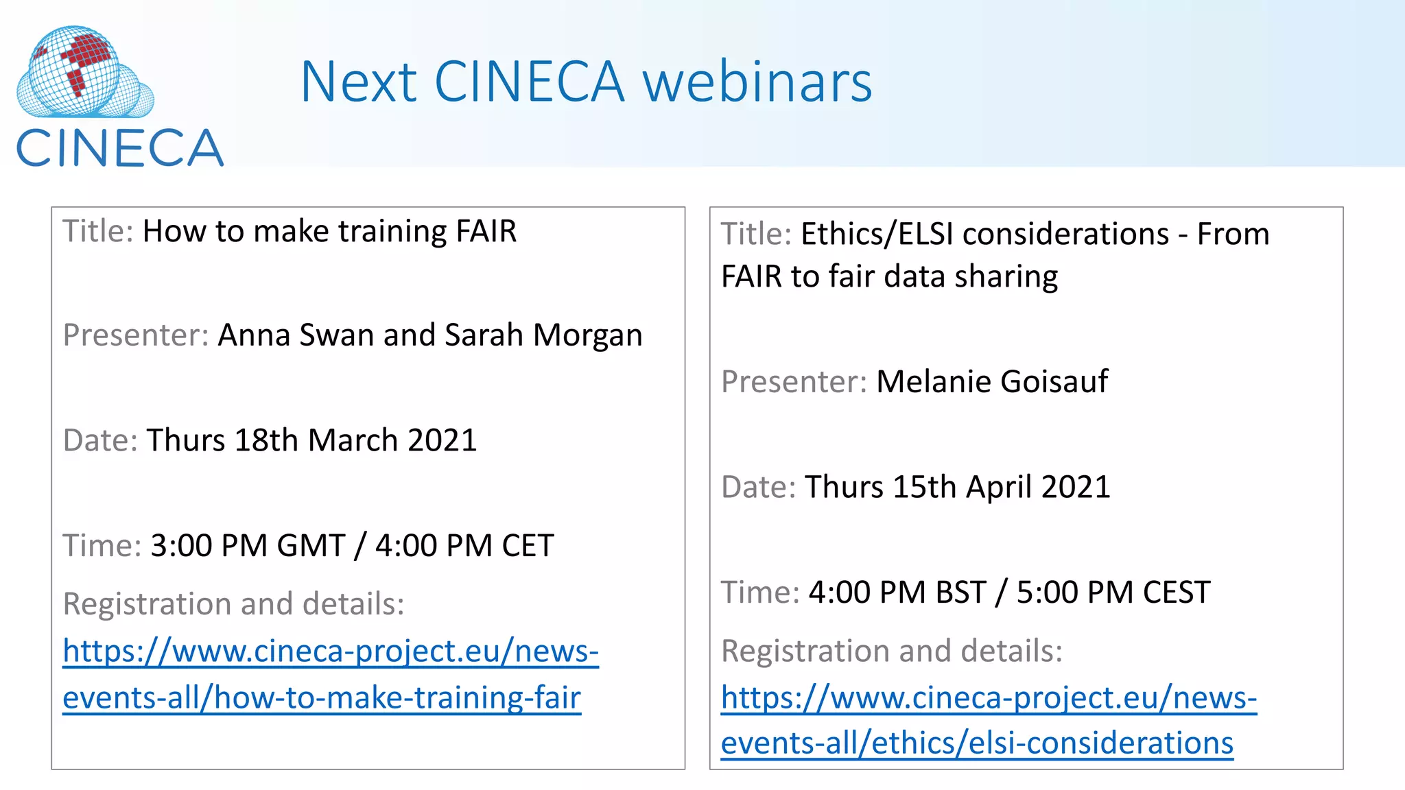 Next CINECA webinars
Title: How to make training FAIR
Presenter: Anna Swan and Sarah Morgan
Date: Thurs 18th March 2021
Time: 3:00 PM GMT / 4:00 PM CET
Registration and details:
https://www.cineca-project.eu/news-
events-all/how-to-make-training-fair
Title: Ethics/ELSI considerations - From
FAIR to fair data sharing
Presenter: Melanie Goisauf
Date: Thurs 15th April 2021
Time: 4:00 PM BST / 5:00 PM CEST
Registration and details:
https://www.cineca-project.eu/news-
events-all/ethics/elsi-considerations
 