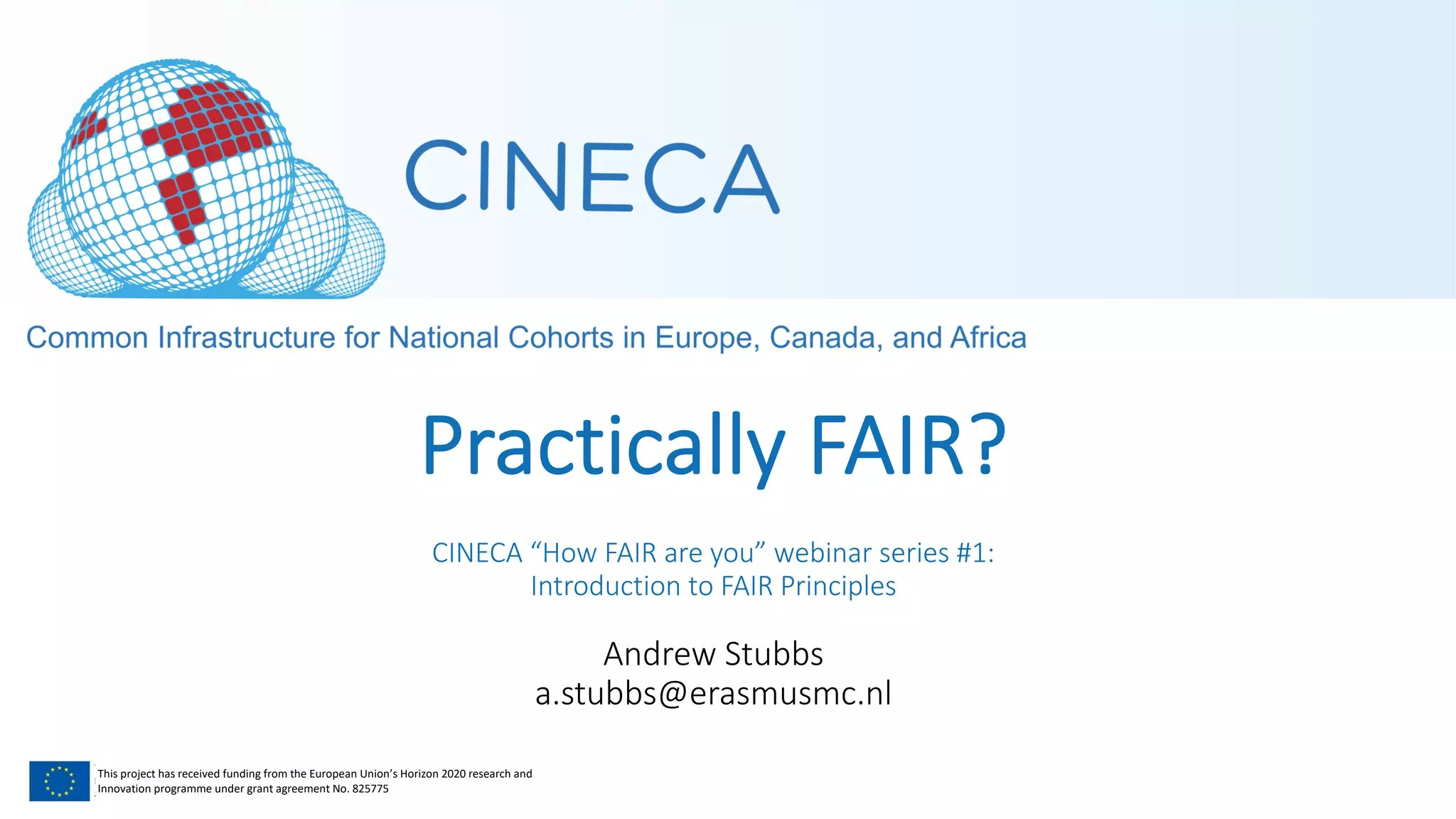 This project has received funding from the European Union’s Horizon 2020 research and
Innovation programme under grant agreement No. 825775
Practically FAIR?
CINECA “How FAIR are you” webinar series #1:
Introduction to FAIR Principles
Andrew Stubbs
a.stubbs@erasmusmc.nl
 
