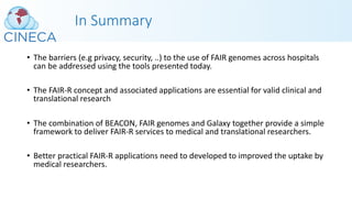 In Summary
• The barriers (e.g privacy, security, ..) to the use of FAIR genomes across hospitals
can be addressed using the tools presented today.
• The FAIR-R concept and associated applications are essential for valid clinical and
translational research
• The combination of BEACON, FAIR genomes and Galaxy together provide a simple
framework to deliver FAIR-R services to medical and translational researchers.
• Better practical FAIR-R applications need to developed to improved the uptake by
medical researchers.
 