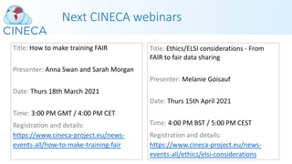 Next CINECA webinars
Title: How to make training FAIR
Presenter: Anna Swan and Sarah Morgan
Date: Thurs 18th March 2021
Time: 3:00 PM GMT / 4:00 PM CET
Registration and details:
https://www.cineca-project.eu/news-
events-all/how-to-make-training-fair
Title: Ethics/ELSI considerations - From
FAIR to fair data sharing
Presenter: Melanie Goisauf
Date: Thurs 15th April 2021
Time: 4:00 PM BST / 5:00 PM CEST
Registration and details:
https://www.cineca-project.eu/news-
events-all/ethics/elsi-considerations
 