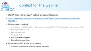 Context for the webinar
• CINECA “How FAIR are you?” webinar series and hackathon:
• https://www.cineca-project.eu/news-events-all/how-fair-are-you-webinar-series-and-
hackathon
• Webinar series Jan-April
• Introduction to FAIR principles - Open science through FAIR health data networks: dream or reality?
• Making cohort data FAIR
• FAIR software tools
• Practically FAIR
• How to make training FAIR
• Ethics/ELSI considerations
• Hackathon 28-29th April 4 hours per day
• 3 streams: cohort data, software, training materials
 