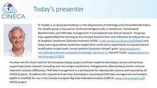 Today’s presenter
Dr Stubbs is an Associate Professor in the Department of Pathology and Clinical Bioinformatics.
The Stubbs group is focused on Artificial Intelligence (AI) in Healthcare, Translational
Bioinformatics and FAIR data management in translational and clinical research. His group
have applied Machine learning to discriminate bacteria from viral infections to reduce the use
of antibiotic treatment (Tailored treatment H2020: cordis.europa.eu/project/id/602860) and
Deep Learning to deliver predictive models form multi-omics experiments to improve patient
stratification in pancreatic cancer patients (Eurostars iKnowIT grant: www.erasmusmc-
rdo.nl/project/iknowit-integrated-knowledge-discovery-it/; Hanarth Fonds: www.erasmusmc-
rdo.nl/project/5702/).
His team are the Dutch lead for the European Galaxy project and have implemented Galaxy servers and services
supporting Cancer research (including and neo-antigen prediction), metagenomics (NanoGalaxy) and for immune
repertoire analysis (ARGalaxy). FAIR data management is a prerequisite for reproducible science and required by all
H2020 projects. To address this requirement we have developed a cloud based FAIR data management and analysis
platform (myFAIR) for use in the Canada-European Big Data Federated analysis (CINECA: www.cineca-project.eu/)
H2020 project.
 