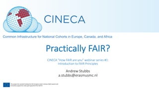 This project has received funding from the European Union’s Horizon 2020 research and
Innovation programme under grant agreement No. 825775
Practically FAIR?
CINECA “How FAIR are you” webinar series #1:
Introduction to FAIR Principles
Andrew Stubbs
a.stubbs@erasmusmc.nl
 