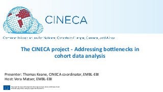 This project has received funding from the European Union’s Horizon 2020 research and
Innovation programme under grant agreement No. 825775
The CINECA project - Addressing bo7lenecks in
cohort data analysis
Presenter: Thomas Keane, CINECA coordinator, EMBL-EBI
Host: Vera Matser, EMBL-EBI
 