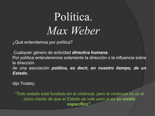 Política.Max Weber¿Qué entendemos por política?Cualquier género de actividad directiva humana.Por política entenderemos solamente la dirección o la influencia sobre la direcciónde una asociación política, es decir, en nuestro tiempo, de un Estado.dijo Trotsky:“Todo estado está fundado en la violencia, pero la violencia no es elúnico medio de que el Estado se vale pero sí es su medio específico”.