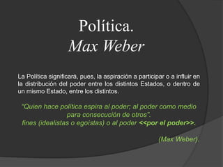 Política.Max WeberLa Política significará, pues, la aspiración a participar o a influir en la distribución del poder entre los distintos Estados, o dentro de un mismo Estado, entre los distintos.“Quien hace política espira al poder; al poder como medio para consecución de otros”.fines (idealistas o egoístas) o al poder <<por el poder>>.(Max Weber).