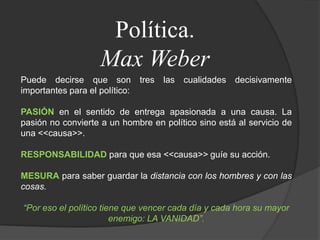 Política.Max WeberPuede decirse que son tres las cualidades decisivamente importantes para el político:PASIÓNen el sentido de entrega apasionada a una causa. La pasión no convierte a un hombre en político sino está al servicio de una <<causa>>.RESPONSABILIDADpara que esa <<causa>> guíe su acción.MESURApara saber guardar la distancia con los hombres y con las cosas.“Por eso el político tiene que vencer cada día y cada hora su mayor enemigo: LA VANIDAD”.