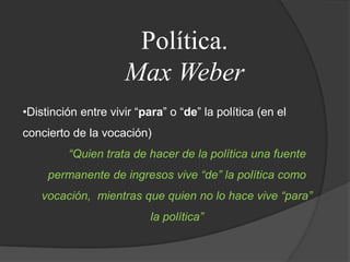 Política.Max WeberDistinción entre vivir “para” o “de” la política (en el concierto de la vocación)“Quien trata de hacer de la política una fuente permanente de ingresos vive “de” la política como vocación,  mientras que quien no lo hace vive “para” la política”