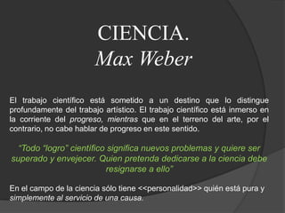 CIENCIA.Max WeberEl trabajo científico está sometido a un destino que lo distingue profundamente del trabajo artístico. El trabajo científico está inmerso en la corriente del progreso, mientras que en el terreno del arte, por el contrario, no cabe hablar de progreso en este sentido.“Todo “logro” científico significa nuevos problemas y quiere ser superado y envejecer. Quien pretenda dedicarse a la ciencia debe resignarse a ello”En el campo de la ciencia sólo tiene <<personalidad>> quién está pura ysimplemente al servicio de una causa.