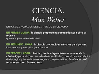 CIENCIA.Max WeberENTONCES ¿CUÁL ES EL SENTIDO DE LA CIENCIA?EN PRIMER LUGAR: la ciencia proporciona conocimientos sobre la técnicaque sirve para dominar la vida.EN SEGUNDO LUGAR: la ciencia proporciona métodos para pensar,instrumentos y disciplina para hacerlo.EN TERCER LUGAR: claridad, la ciencia puede hacer en aras de la claridad(aportación que marca también sus límites), que tal postura práctica deriva lógica y honradamente, según su propio sentido, de tal visión del mundo, pero no de tales otras.