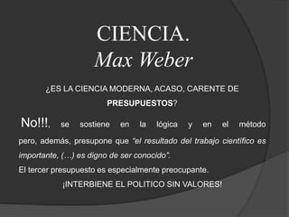 CIENCIA.Max Weber¿ES LA CIENCIA MODERNA, ACASO, CARENTE DE PRESUPUESTOS?No!!!, se sostiene en la lógica y en el método pero, además, presupone que “el resultado del trabajo científico es importante, (…) es digno de ser conocido”.El tercer presupuesto es especialmente preocupante. ¡INTERBIENE EL POLITICO SIN VALORES!