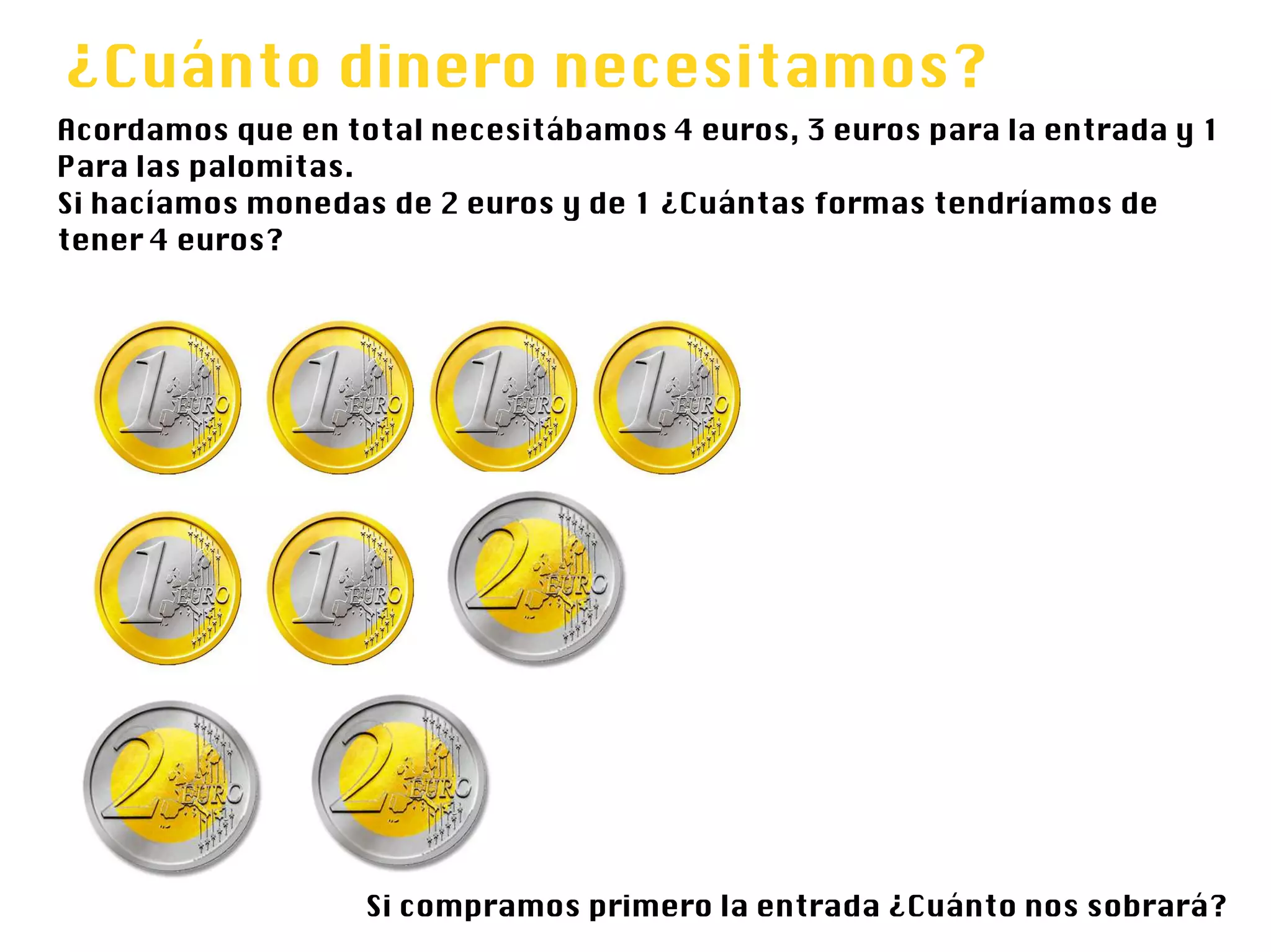 ¿Cuánto dinero necesitamos?
Acordamos que en total necesitábamos 4 euros, 3 euros para la entrada y 1
Para las palomitas.
Si hacíamos monedas de 2 euros y de 1 ¿Cuántas formas tendríamos de
tener 4 euros?




                   Si compramos primero la entrada ¿Cuánto nos sobrará?
 