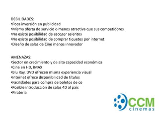 DEBILIDADES:
•Poca inversión en publicidad
•Misma oferta de servicio o menos atractiva que sus competidores
•No existe posibilidad de escoger asientos
•No existe posibilidad de comprar tiquetes por internet
•Diseño de salas de Cine menos innovador


AMENAZAS:
•Sector en crecimiento y de alta capacidad económica
•Cine en HD, IMAX
•Blu Ray, DVD ofrecen misma experiencia visual
•Internet ofrece disponibilidad de títulos
•Facilidades para compra de boletos de co
•Posible introducción de salas 4D al país
•Piratería
 