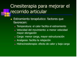 Cinesiterapia para mejorar el
recorrido articular
 Estiramiento terapéutico: factores que
favorecen:
 Temperatura: el calor facilita el estiramiento
 Velocidad del movimiento: a menor velocidad
mayor elongación
 Carga: menor carga, mayor estructuración
 Analgesia: facilita la relajación
 Hidrocinesiterapia: efecto de calor y baja carga
 