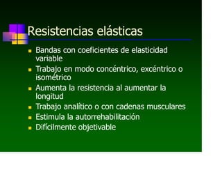 Resistencias elásticas
 Bandas con coeficientes de elasticidad
variable
 Trabajo en modo concéntrico, excéntrico o
isométrico
 Aumenta la resistencia al aumentar la
longitud
 Trabajo analítico o con cadenas musculares
 Estimula la autorrehabilitación
 Difícilmente objetivable
 