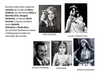 Durante estos años surgieron
estrellas de la talla de Mary
Pickford, las hermanas Lillian y
Dorothy Gish, Douglas
Fairbanks, el cómico Mack
Sennett y nuevos nombres
como Rodolfo
Valentino y Theda Bara.
Las estrellas facilitaron el éxito
a Hollywood en todos los
mercados del mundo.
MARY PICKFORD
LILLIAN Y DOROTHY GISH
DOUGLAS FAIRBANKS THEDA BARA
RODOLFO VALENTINO
 