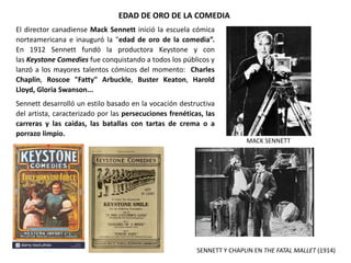 EDAD DE ORO DE LA COMEDIA
MACK SENNETT
El director canadiense Mack Sennett inició la escuela cómica
norteamericana e inauguró la "edad de oro de la comedia”.
En 1912 Sennett fundó la productora Keystone y con
las Keystone Comedies fue conquistando a todos los públicos y
lanzó a los mayores talentos cómicos del momento: Charles
Chaplin, Roscoe "Fatty" Arbuckle, Buster Keaton, Harold
Lloyd, Gloria Swanson...
Sennett desarrolló un estilo basado en la vocación destructiva
del artista, caracterizado por las persecuciones frenéticas, las
carreras y las caídas, las batallas con tartas de crema o a
porrazo limpio.
SENNETT Y CHAPLIN EN THE FATAL MALLET (1914)
 