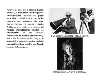 Durante los años de la Primera Guerra
Mundial, la producción cinematográfica
norteamericana alcanzó su pleno
desarrollo, convirtiéndose en una de las
industrias más prósperas del país.
Cuando terminó la guerra, Estados
Unidos se encontraba a la cabeza del
mercado cinematográfico mundial. Los
presupuestos de las películas
aumentaron de manera considerable y,
con el fin de minimizar los riesgos, se
generalizó la aplicación de los modelos
organizativos desarrollados por Adolph
Zukor en la Paramount.
D. W. GRIFFITH EN UN SET DE RODAJE EN 1915.
MARY PCKFORD, LA “NOVIA DE AMÉRICA”
 