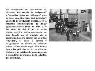 Los historiadores del cine utilizan los
términos “era dorada de Hollywood”
y “narrativa clásica de Hollywood” para
designar un estilo visual para películas y
un modo de producción utilizados en la
industria cinematográfica de EEUU
aproximadamente entre los años 10 y
los años 60 del S. XX. El estilo
clásico significa fundamentalmente un
cine basado en el principio de la
continuidad o en la edición con un estilo
"invisible", es decir, la cámara y
la grabación de sonido no deberían
llamar la atención del espectador. En esa
época las películas en los estudios de
Hollywood se rodaban de forma parecida
a las cadenas de montaje de la industria
del automóvil.
 