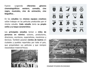 Fueron surgiendo diferentes géneros
cinematográficos: western, comedia, cine
negro, musicales, cine de animación, cine
biográfico…
En los estudios los mismos equipos creativos
solían trabajar en las películas producidas por el
mismo estudio. Cada estudio tenía su propio
estilo y su toque característico.
Los principales estudios tenían a miles de
personas en nómina -actores, productores,
directores, escritores, especialistas, mecánicos y
técnicos. También poseían cientos de teatros en
ciudades y pueblos repartidos por todo el país,
que proyectaban sus películas y que siempre
necesitaban material fresco.
ESSANAY STUDIOS EN CHICAGO
 