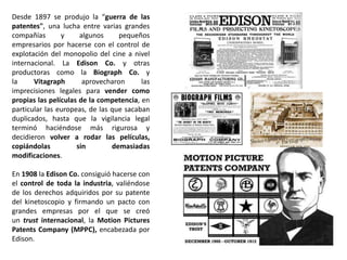 Desde 1897 se produjo la “guerra de las
patentes", una lucha entre varias grandes
compañías y algunos pequeños
empresarios por hacerse con el control de
explotación del monopolio del cine a nivel
internacional. La Edison Co. y otras
productoras como la Biograph Co. y
la Vitagraph aprovecharon las
imprecisiones legales para vender como
propias las películas de la competencia, en
particular las europeas, de las que sacaban
duplicados, hasta que la vigilancia legal
terminó haciéndose más rigurosa y
decidieron volver a rodar las películas,
copiándolas sin demasiadas
modificaciones.
En 1908 la Edison Co. consiguió hacerse con
el control de toda la industria, valiéndose
de los derechos adquiridos por su patente
del kinetoscopio y firmando un pacto con
grandes empresas por el que se creó
un trust internacional, la Motion Pictures
Patents Company (MPPC), encabezada por
Edison.
 