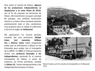 Nestor Studios, primer estudio cinematográfico en Hollywood,
1912
Para evitar el control de Edison, algunos
de los productores independientes se
desplazaron a la costa Oeste de EEUU,
con el fin de esquivar las denuncias de
Edison. Allí encontraron una gran variedad
de paisajes, una brillante iluminación
natural y un buen clima constante durante
prácticamente todo el año, condiciones
muy propicias para el rodaje en exteriores
y ése fue el origen de Hollywood.
Allí aparecieron los futuros grandes
nombres del cine americano: Adolph
Zukor, Carl Laemmle, William
Fox y Marcus Loew, todos emigrantes
judíos que se enfrentaron a Edison en los
tribunales para acabar con el monopolio
de la MPPC. En 1917 el Tribunal Supremo
emitió una sentencia favorable a los
Independientes, poniendo fin al sistema
monopolista de Edison. A partir de
entonces, las firmas primitivas, incluida
la Edison Co., fueron desapareciendo y los
Independientes tomaron el relevo.
 