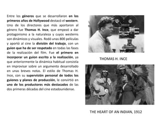Entre los géneros que se desarrollaron en los
primeros años de Hollywood destacó el western.
Uno de los directores que más aportaron al
género fue Thomas H. Ince, que empezó a dar
protagonismo a la naturaleza y cuyos westerns
son dinámicos y visuales. Rodó unas 800 películas
y aportó al cine la división del trabajo, con un
guion que ha de ser respetado en todas las fases
de la realización del film. Fue el primero en
incorporar un guion escrito a la realización, ya
que anteriormente la dinámica habitual consistía
en improvisar sobre un argumento desarrollado
en unas breves notas. El estilo de Thomas H.
Ince, con su supervisión personal de todos los
guiones y planes de producción, le convirtió en
uno de los productores más destacados de las
dos primeras décadas del cine estadounidense.
THE HEART OF AN INDIAN, 1912
THOMAS H. INCE
 