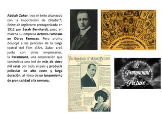 Adolph Zukor, tras el éxito alcanzado
con la importación de Elizabeth,
Reina de Inglaterra protagonizada en
1912 por Sarah Bernhardt, puso en
marcha su empresa Actores Famosos
en Obras Famosas. Pero pronto
despojó a las películas de la carga
teatral del Film d'Art. Zukor creó
junto con otros empresarios,
la Paramount, una corporación que
controlaba una red de más de cinco
mil salas por todo el país y producía
películas de alto coste y larga
duración, al ritmo de un lanzamiento
de gran calidad a la semana.
 