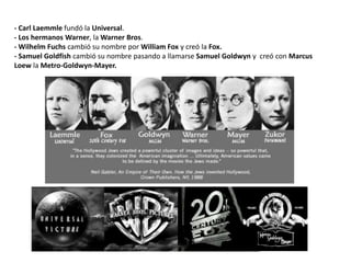 - Carl Laemmle fundó la Universal.
- Los hermanos Warner, la Warner Bros.
- Wilhelm Fuchs cambió su nombre por William Fox y creó la Fox.
- Samuel Goldfish cambió su nombre pasando a llamarse Samuel Goldwyn y creó con Marcus
Loew la Metro-Goldwyn-Mayer.
 