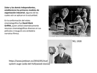 https://www.jotdown.es/2016/05/studio-
system-auge-caida-del-hollywood-clasico/
EL LEÓN DE LA METRO, 1928
Zukor y los demás Independientes,
establecieron los primeros modelos de
organización industrial, algunos de los
cuales aún se aplican en la actualidad.
En la conformación del relato
cinematográfico fue David Wark
Griffith, quien utilizó sistemáticamente
recursos cinematográficos diversos en sus
películas e inauguró una verdadera
narrativa fílmica.
 